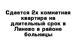 Сдается 2х комнатная квартира на длительный срок в Линево в районе больницы